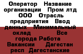 Оператор › Название организации ­ Пром лтд, ООО › Отрасль предприятия ­ Ввод данных › Минимальный оклад ­ 23 000 - Все города Работа » Вакансии   . Дагестан респ.,Дагестанские Огни г.